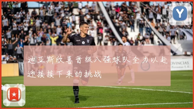 迪亚斯欣喜晋级八强球队全力以赴迎接接下来的挑战