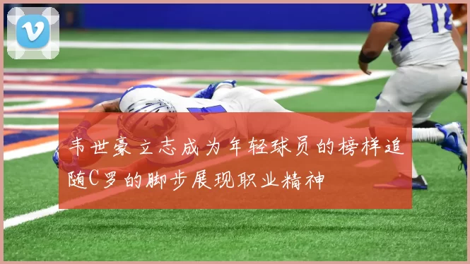 韦世豪立志成为年轻球员的榜样追随C罗的脚步展现职业精神