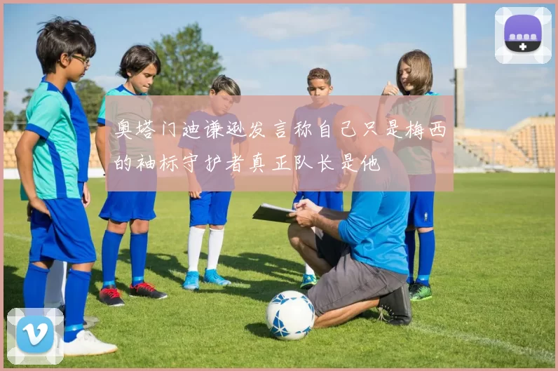 奥塔门迪谦逊发言称自己只是梅西的袖标守护者真正队长是他