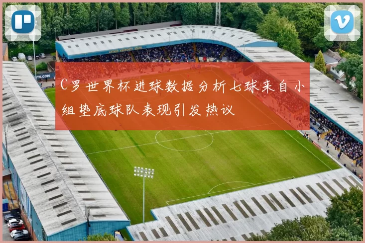 C罗世界杯进球数据分析七球来自小组垫底球队表现引发热议